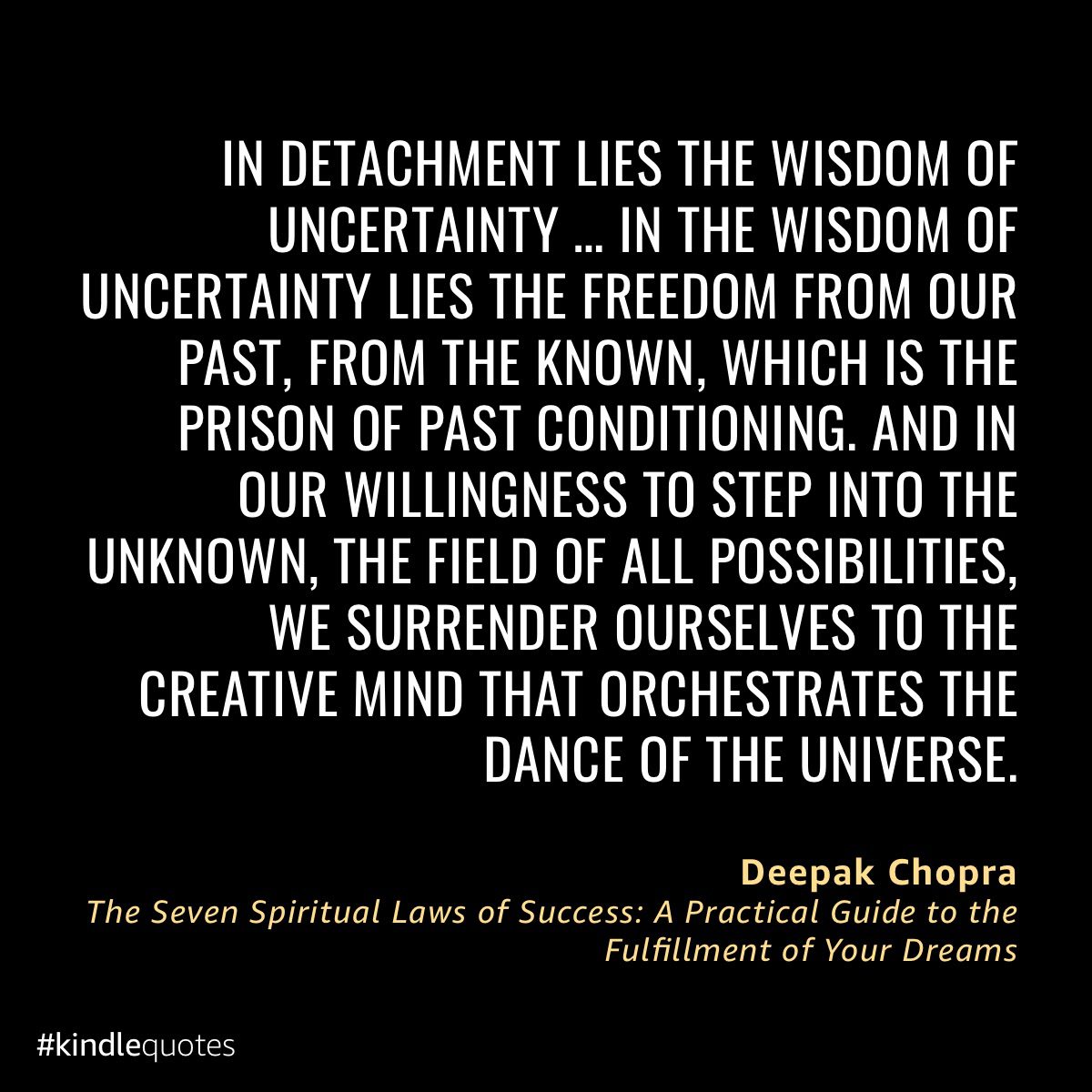 In detachment lies the wisdom of uncertainty... in the wisdom of uncertainty lies the freedom from our past, from the known, which is the prison of past conditioning. And in our willingness to step into the unknown, the field of all possibilities, we surrender ourselves to the creative mind that orchestrates the dance of the universe.”
Deepak Chopra